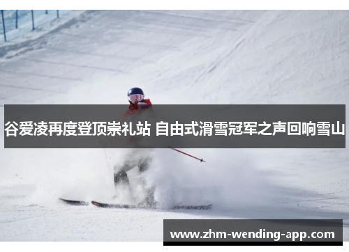 谷爱凌再度登顶崇礼站 自由式滑雪冠军之声回响雪山 谷爱凌再度登顶崇礼站 自由式滑雪冠军之声回响雪山