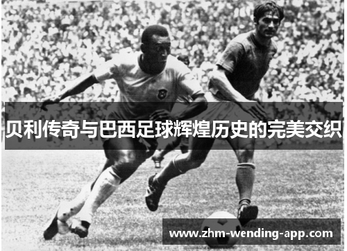 贝利传奇与巴西足球辉煌历史的完美交织 贝利传奇与巴西足球辉煌历史的完美交织