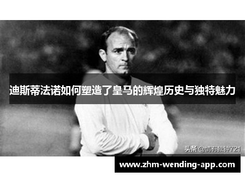 迪斯蒂法诺如何塑造了皇马的辉煌历史与独特魅力