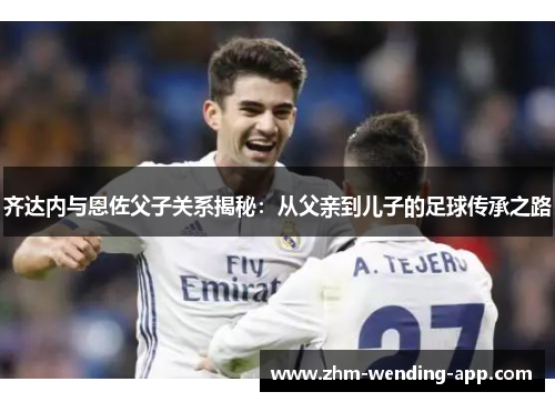 齐达内与恩佐父子关系揭秘：从父亲到儿子的足球传承之路