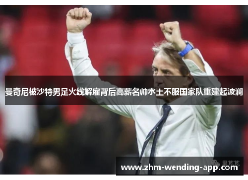 曼奇尼被沙特男足火线解雇背后高薪名帅水土不服国家队重建起波澜