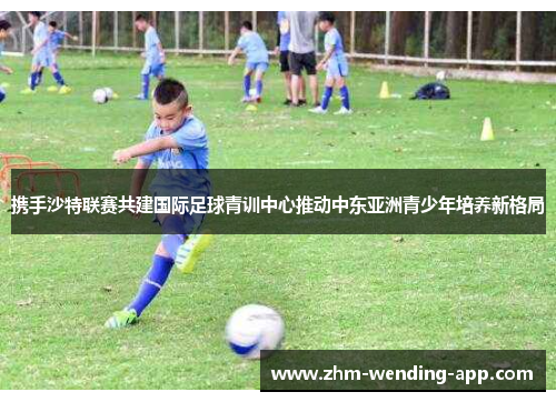 携手沙特联赛共建国际足球青训中心推动中东亚洲青少年培养新格局
