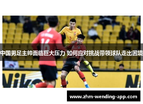 中国男足主帅面临巨大压力 如何应对挑战带领球队走出困境