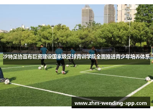 沙特足协宣布巨资建设国家级足球青训学院全面推进青少年培养体系